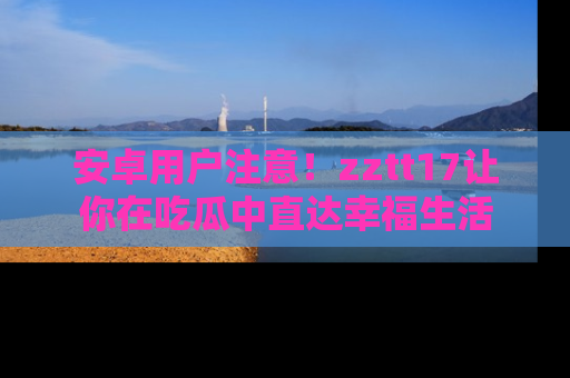 安卓用户注意！zztt17让你在吃瓜中直达幸福生活