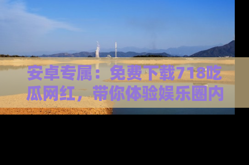 安卓专属：免费下载718吃瓜网红，带你体验娱乐圈内幕