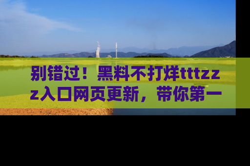 别错过！黑料不打烊tttzzz入口网页更新，带你第一时间了解最新动态！