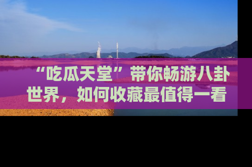 “吃瓜天堂”带你畅游八卦世界,如何收藏最值得一看的趣闻?