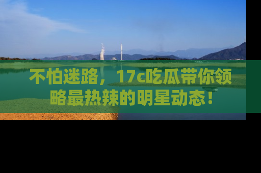 不怕迷路，17c吃瓜带你领略最热辣的明星动态！