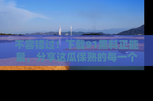 不容错过！下载91黑料正能量，分享这瓜保熟的每一个瞬间！