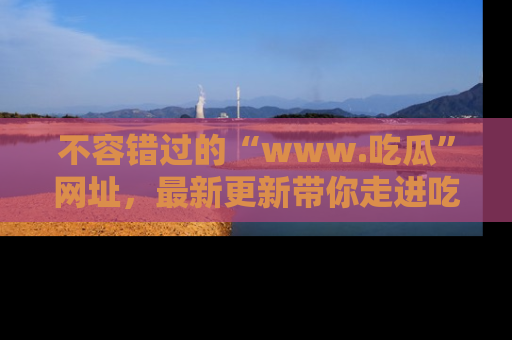 不容错过的“www.吃瓜”网址，最新更新带你走进吃瓜新时尚