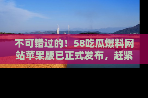 不可错过的！58吃瓜爆料网站苹果版已正式发布，赶紧体验！