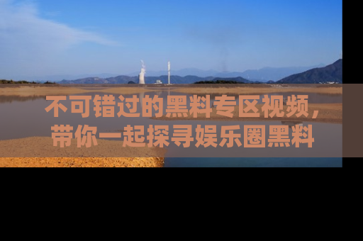 不可错过的黑料专区视频，带你一起探寻娱乐圈黑料