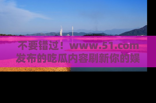 不要错过！www.51.com发布的吃瓜内容刷新你的娱乐认知