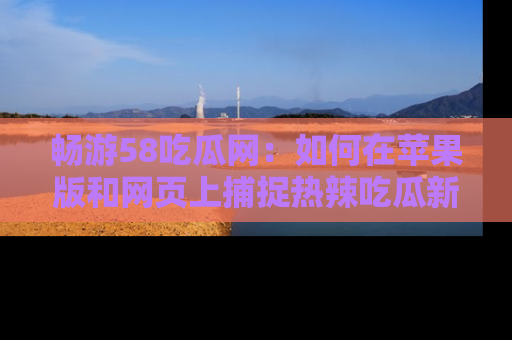 畅游58吃瓜网：如何在苹果版和网页上捕捉热辣吃瓜新闻？