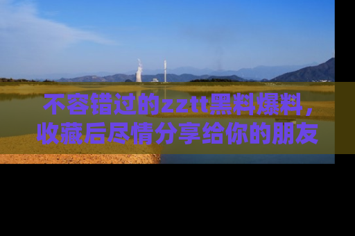 不容错过的zztt黑料爆料，收藏后尽情分享给你的朋友