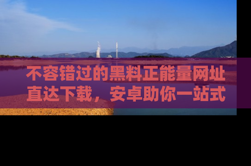 不容错过的黑料正能量网址直达下载，安卓助你一站式吃瓜体验！