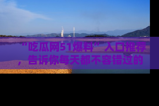 “吃瓜网51爆料”入口推荐，告诉你每天都不容错过的娱乐八卦！