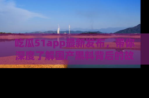 吃瓜51app最新发布，带你深度了解国产黑料背后的故事！