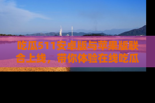吃瓜511安卓版与苹果版联合上线，带你体验在线吃瓜新天地