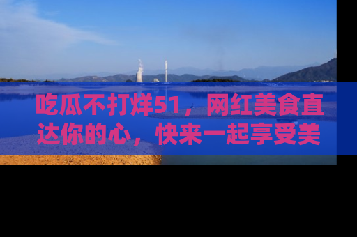 吃瓜不打烊51，网红美食直达你的心，快来一起享受美好时光！