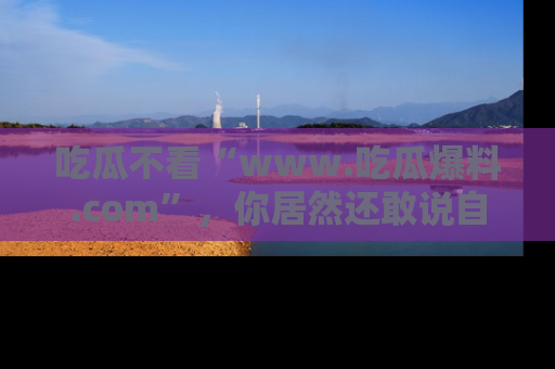 吃瓜不看“www.吃瓜爆料.com”，你居然还敢说自己是吃瓜群众？