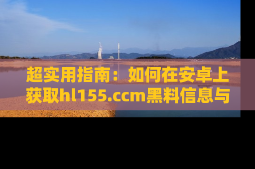 超实用指南：如何在安卓上获取hl155.ccm黑料信息与技巧