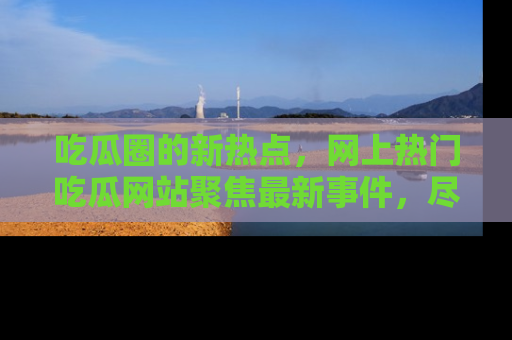 吃瓜圈的新热点，网上热门吃瓜网站聚焦最新事件，尽在吃瓜网站！