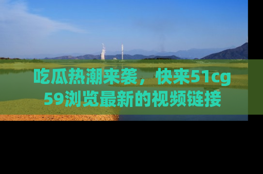 吃瓜热潮来袭，快来51cg59浏览最新的视频链接