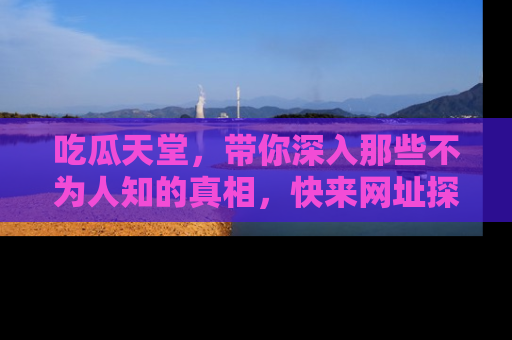 吃瓜天堂，带你深入那些不为人知的真相，快来网址探索吧！