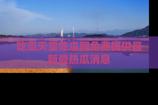 吃瓜天堂吃瓜网免费提供最新最热瓜消息