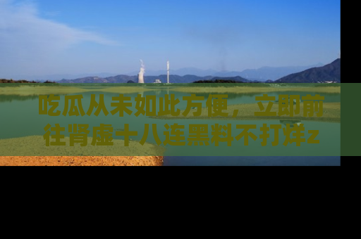 吃瓜从未如此方便，立即前往肾虚十八连黑料不打烊zzzttt，发现更多精彩，地址在这里！