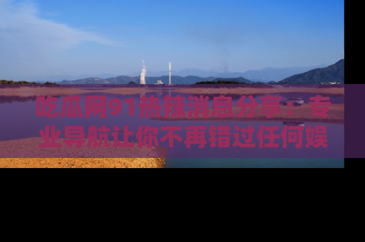 吃瓜网91热辣消息分享：专业导航让你不再错过任何娱乐八卦
