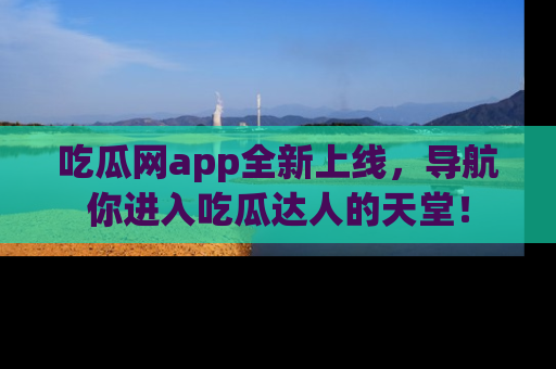 吃瓜网app全新上线，导航你进入吃瓜达人的天堂！