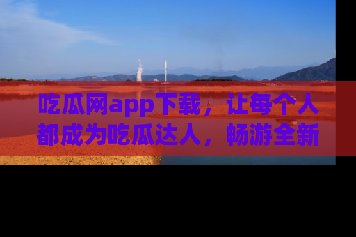 吃瓜网app下载，让每个人都成为吃瓜达人，畅游全新网页！