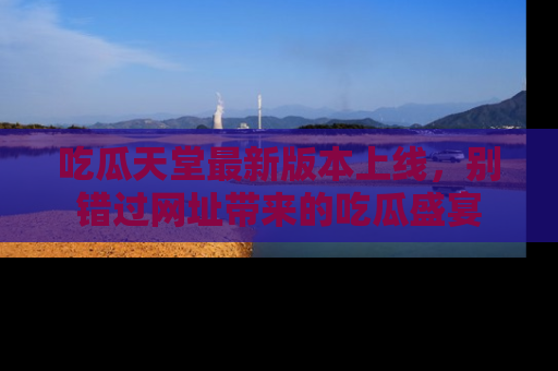 吃瓜天堂最新版本上线，别错过网址带来的吃瓜盛宴