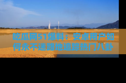 吃瓜网51爆料：安卓用户如何永不迷路地追踪热门八卦信息