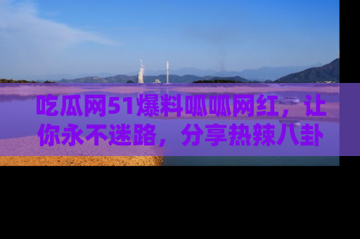 吃瓜网51爆料呱呱网红，让你永不迷路，分享热辣八卦速递！
