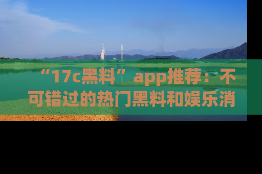 “17c黑料”app推荐:不可错过的热门黑料和娱乐消息