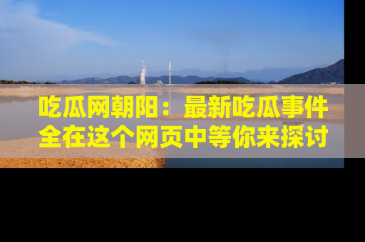 吃瓜网朝阳：最新吃瓜事件全在这个网页中等你来探讨！