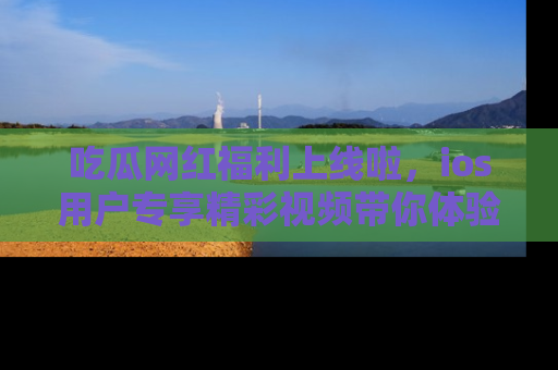 吃瓜网红福利上线啦，ios用户专享精彩视频带你体验乐趣！