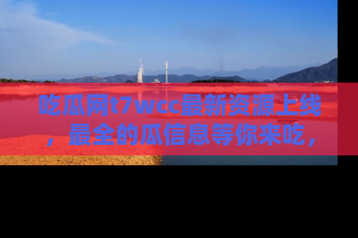 吃瓜网t7wcc最新资源上线，最全的瓜信息等你来吃，快来围观！