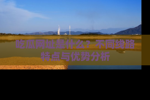 吃瓜网址是什么?不同线路特点与优势分析