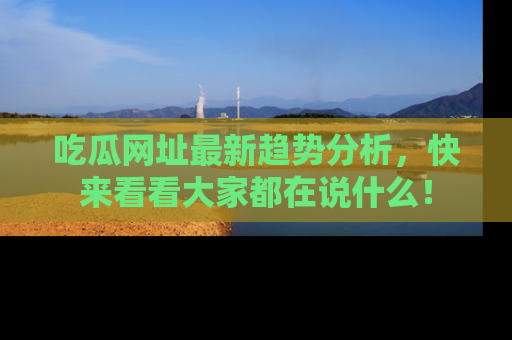 吃瓜网址最新趋势分析,快来看看大家都在说什么!