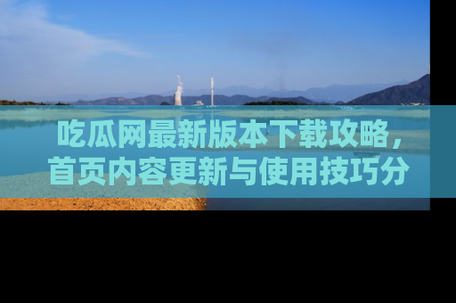 吃瓜网最新版本下载攻略，首页内容更新与使用技巧分享