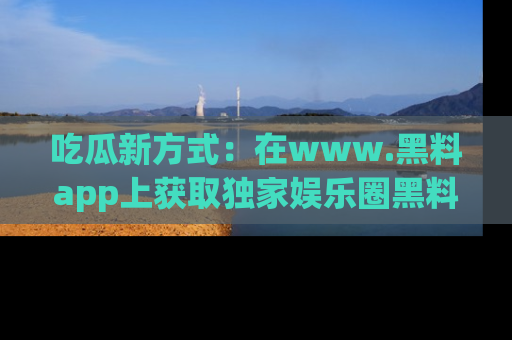 吃瓜新方式:在www.黑料app上获取独家娱乐圈黑料信息