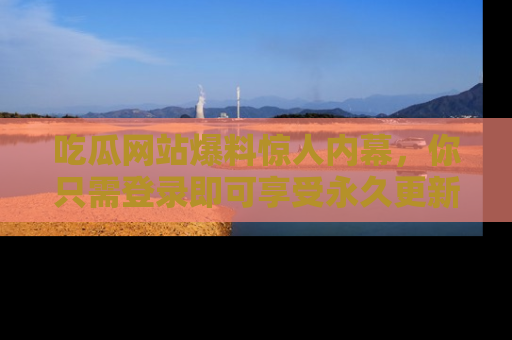 吃瓜网站爆料惊人内幕,你只需登录即可享受永久更新服务!