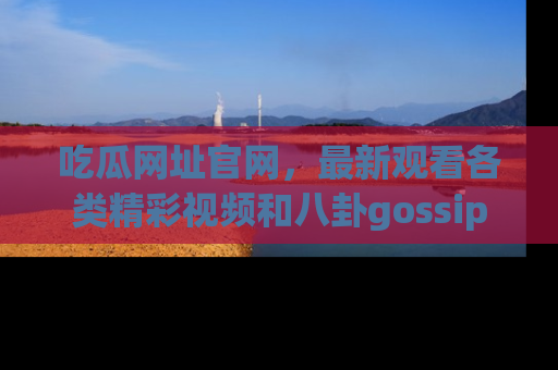 吃瓜网址官网，最新观看各类精彩视频和八卦gossip