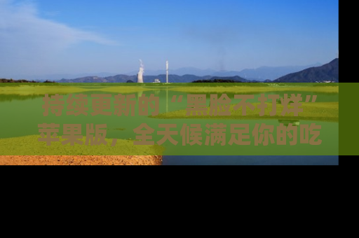 持续更新的“黑脸不打烊”苹果版,全天候满足你的吃瓜需求!