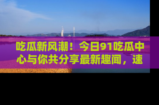 吃瓜新风潮！今日91吃瓜中心与你共分享最新趣闻，速来点击入口看看吧！