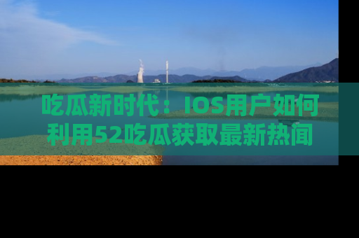 吃瓜新时代:IOS用户如何利用52吃瓜获取最新热闻