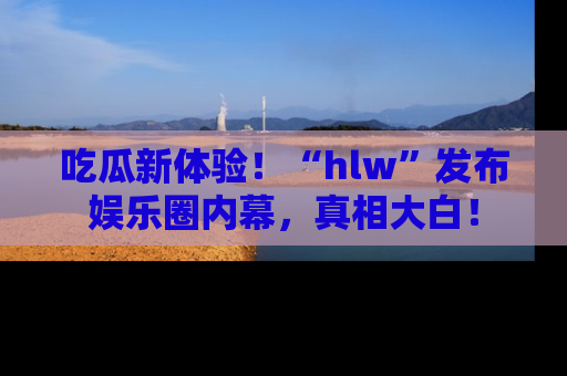 吃瓜新体验!“hlw”发布娱乐圈内幕,真相大白!