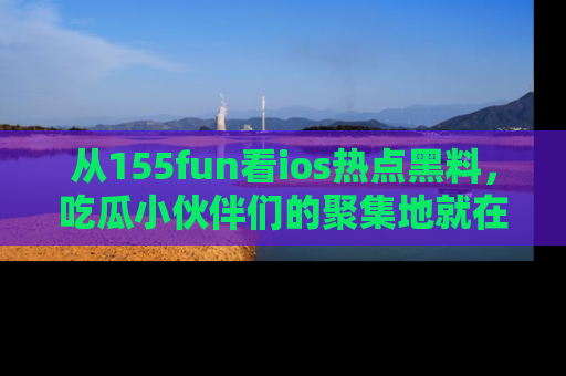 从155fun看ios热点黑料，吃瓜小伙伴们的聚集地就在这里！