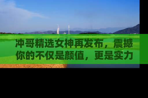 冲哥精选女神再发布，震撼你的不仅是颜值，更是实力！