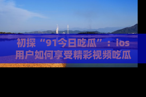 初探“91今日吃瓜”：ios用户如何享受精彩视频吃瓜时光