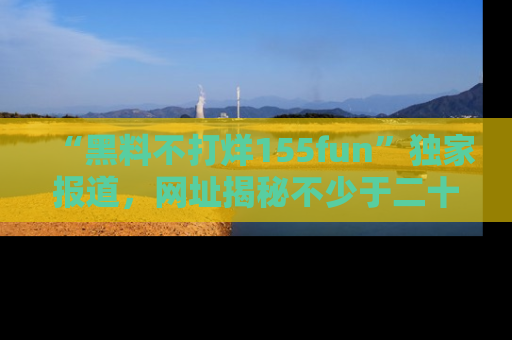 “黑料不打烊155fun”独家报道，网址揭秘不少于二十条惊人黑料新闻！