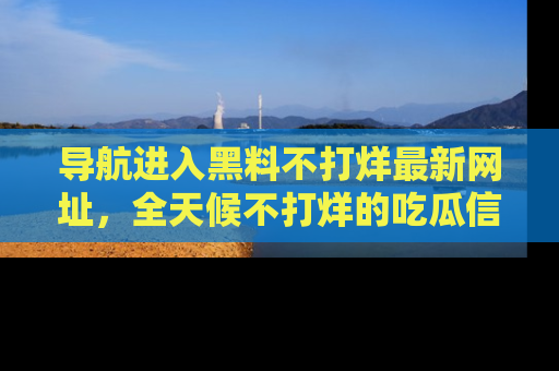 导航进入黑料不打烊最新网址，全天候不打烊的吃瓜信息为你奉上！
