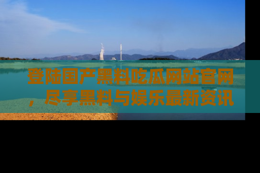 登陆国产黑料吃瓜网站官网，尽享黑料与娱乐最新资讯